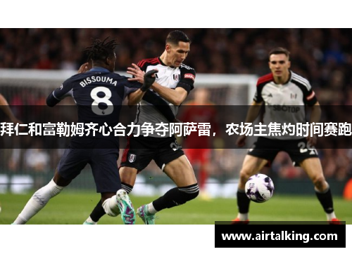 拜仁和富勒姆齐心合力争夺阿萨雷，农场主焦灼时间赛跑
